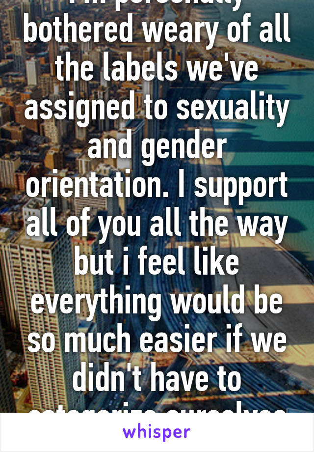 I'm personally bothered weary of all the labels we've assigned to sexuality and gender orientation. I support all of you all the way but i feel like everything would be so much easier if we didn't have to categorize ourselves and just do us. 