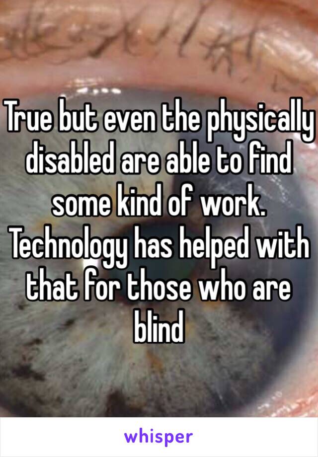 True but even the physically disabled are able to find some kind of work. Technology has helped with that for those who are blind 