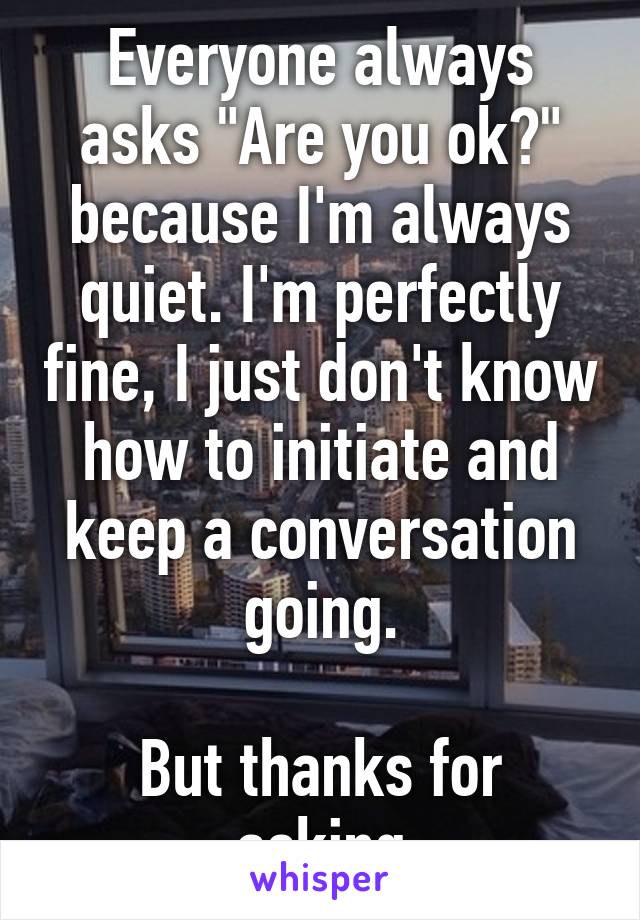 Everyone always asks "Are you ok?" because I'm always quiet. I'm perfectly fine, I just don't know how to initiate and keep a conversation going.

But thanks for asking