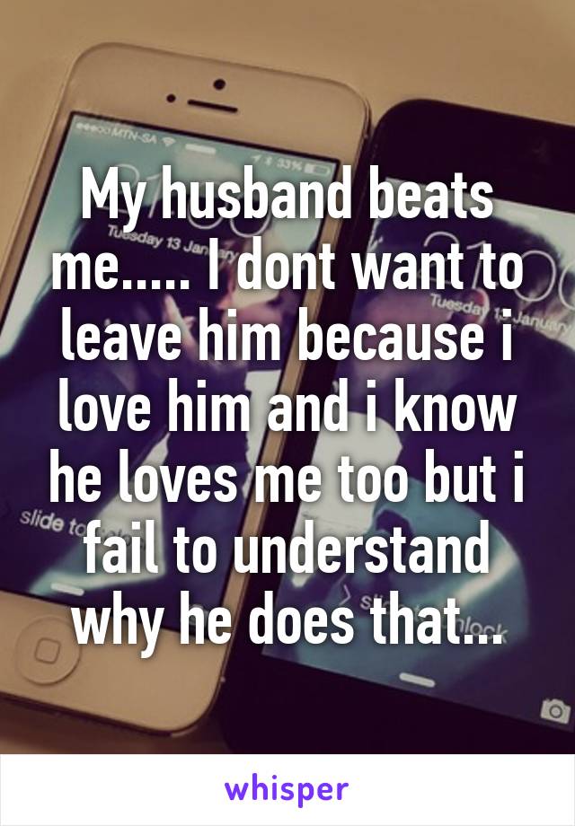 My husband beats me..... I dont want to leave him because i love him and i know he loves me too but i fail to understand why he does that...