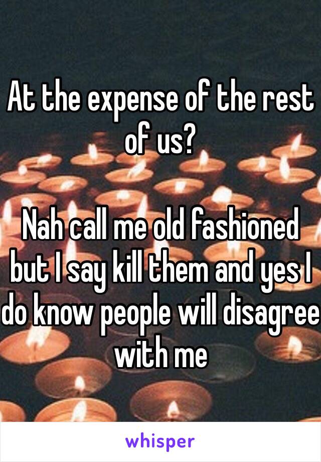 At the expense of the rest of us? 

Nah call me old fashioned but I say kill them and yes I do know people will disagree with me 