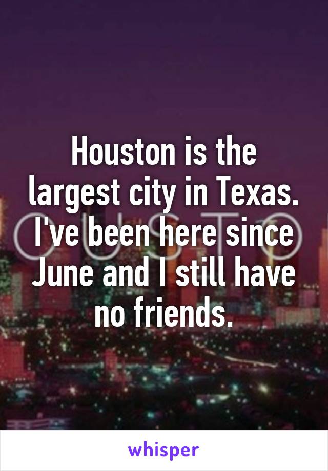 Houston is the largest city in Texas. I've been here since June and I still have no friends.