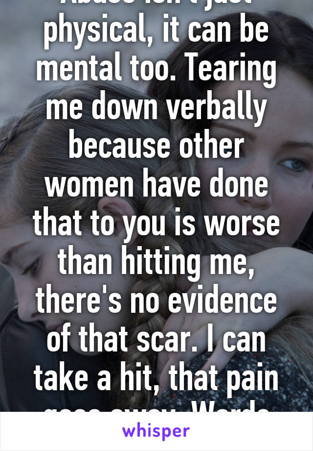 Abuse isn't just physical, it can be mental too. Tearing me down verbally because other women have done that to you is worse than hitting me, there's no evidence of that scar. I can take a hit, that pain goes away. Words can't be unsaid