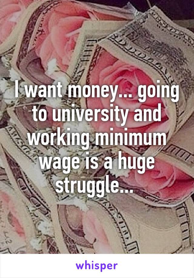 I want money... going to university and working minimum wage is a huge struggle... 