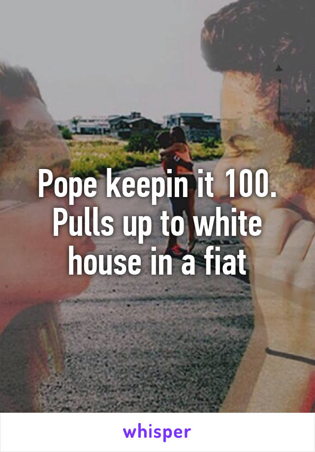 Pope keepin it 100. Pulls up to white house in a fiat