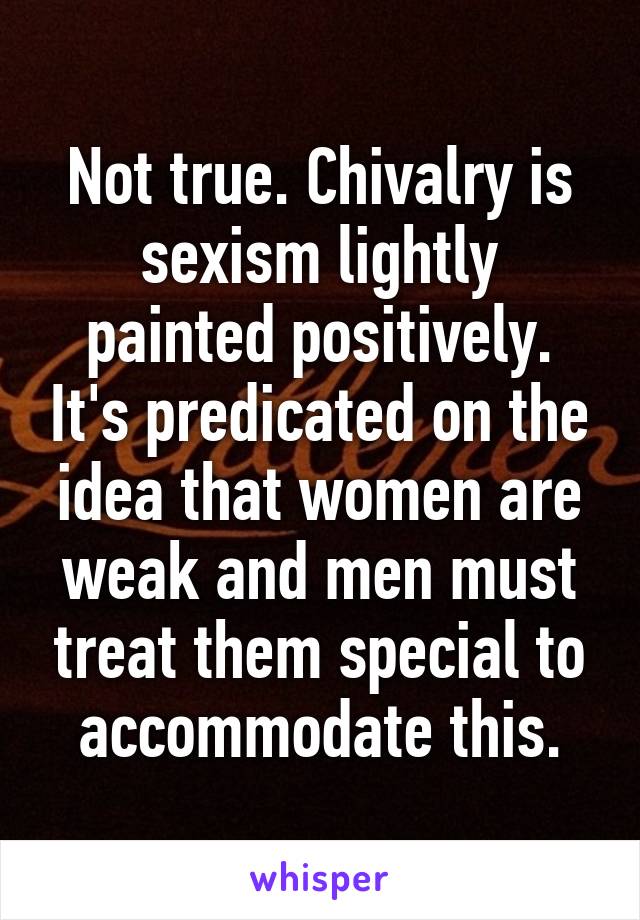 Not true. Chivalry is sexism lightly painted positively. It's predicated on the idea that women are weak and men must treat them special to accommodate this.