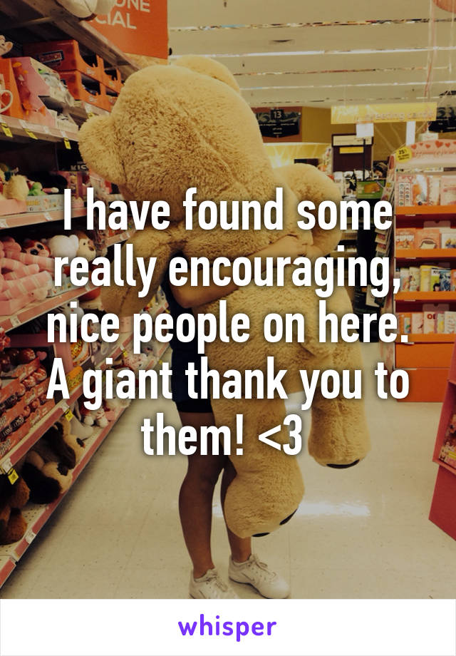 I have found some really encouraging, nice people on here. A giant thank you to them! <3 