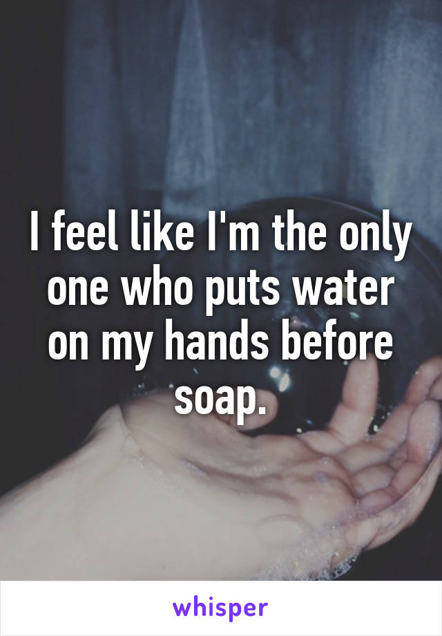 I feel like I'm the only one who puts water on my hands before soap.