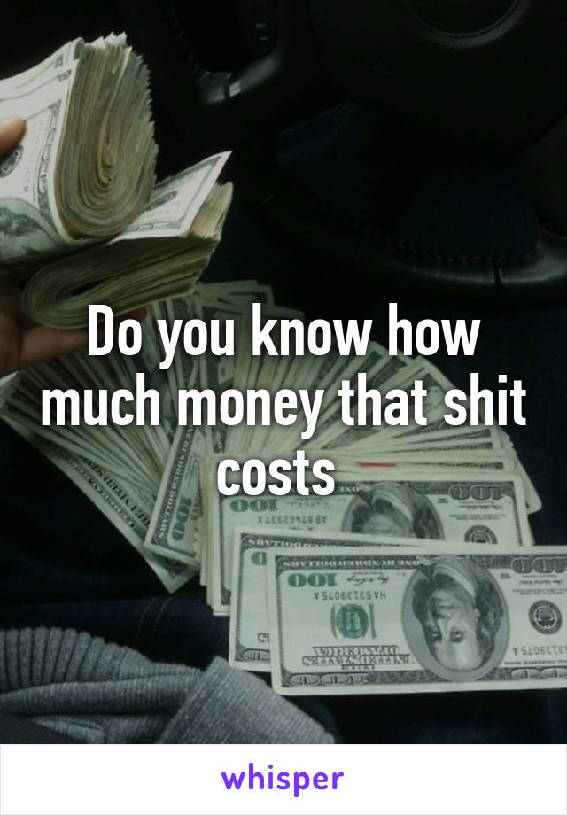 Do you know how much money that shit costs 