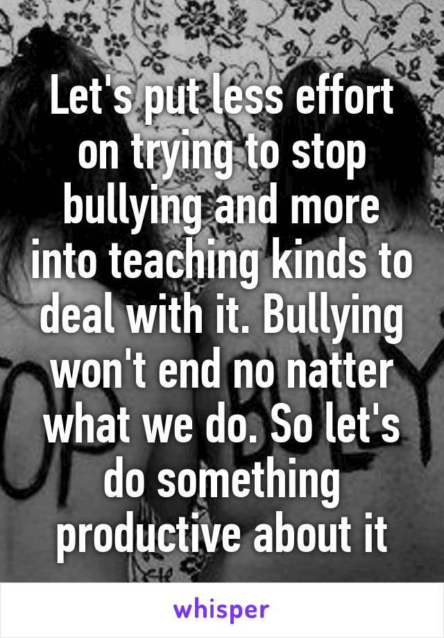 Let's put less effort on trying to stop bullying and more into teaching kinds to deal with it. Bullying won't end no natter what we do. So let's do something productive about it