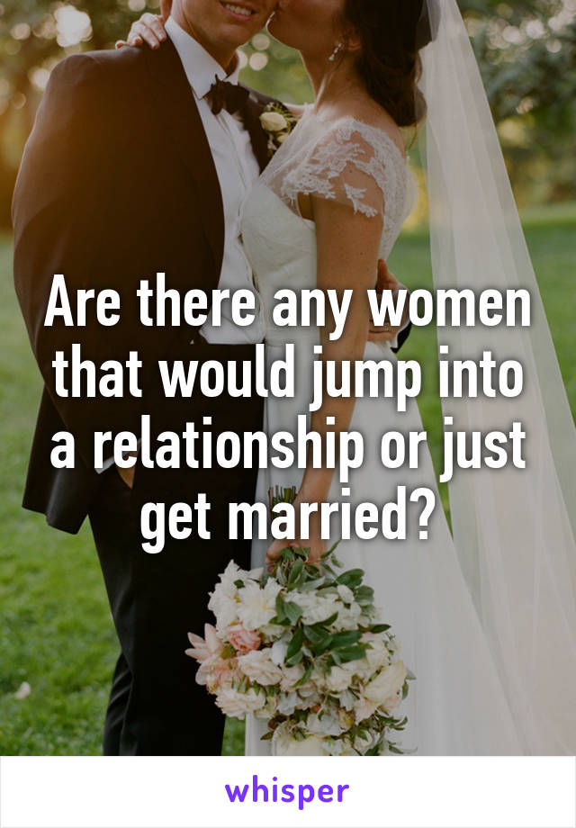 Are there any women that would jump into a relationship or just get married?