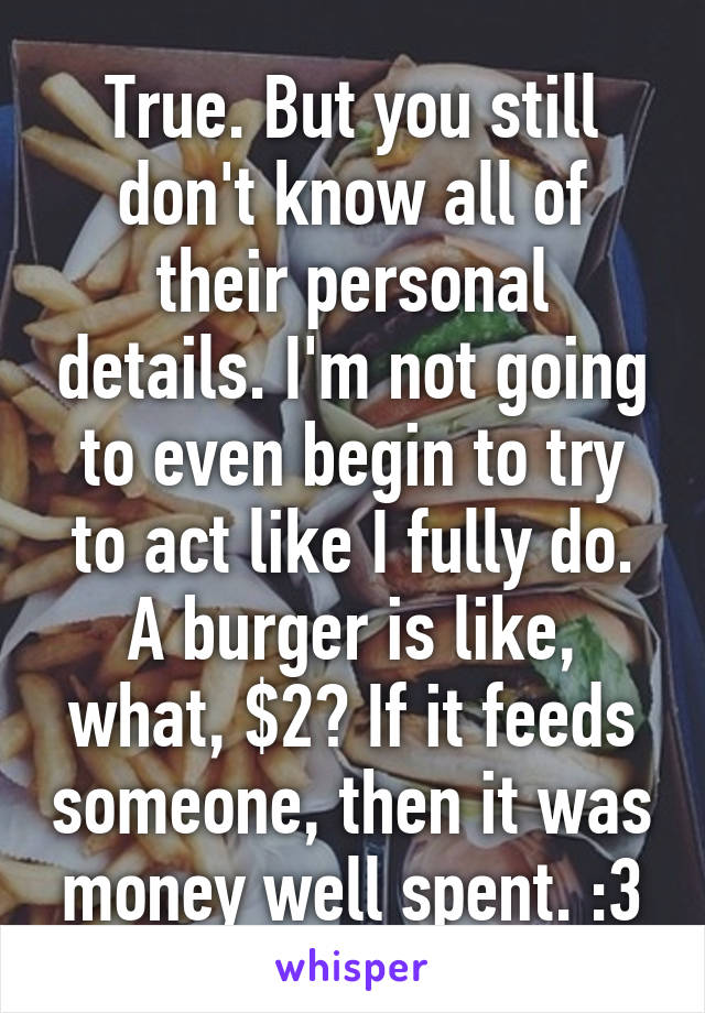 True. But you still don't know all of their personal details. I'm not going to even begin to try to act like I fully do. A burger is like, what, $2? If it feeds someone, then it was money well spent. :3