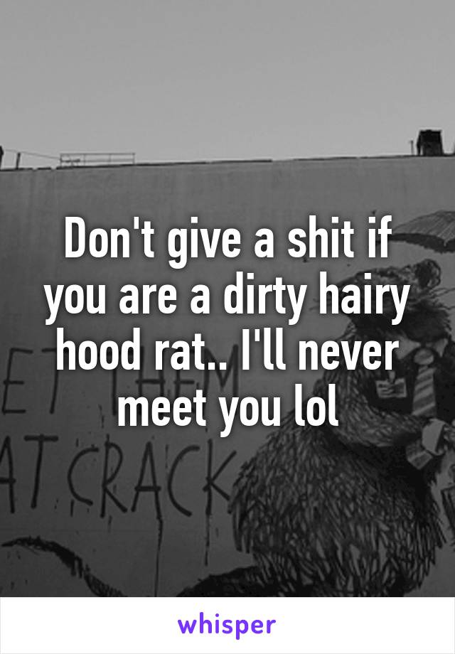 Don't give a shit if you are a dirty hairy hood rat.. I'll never meet you lol