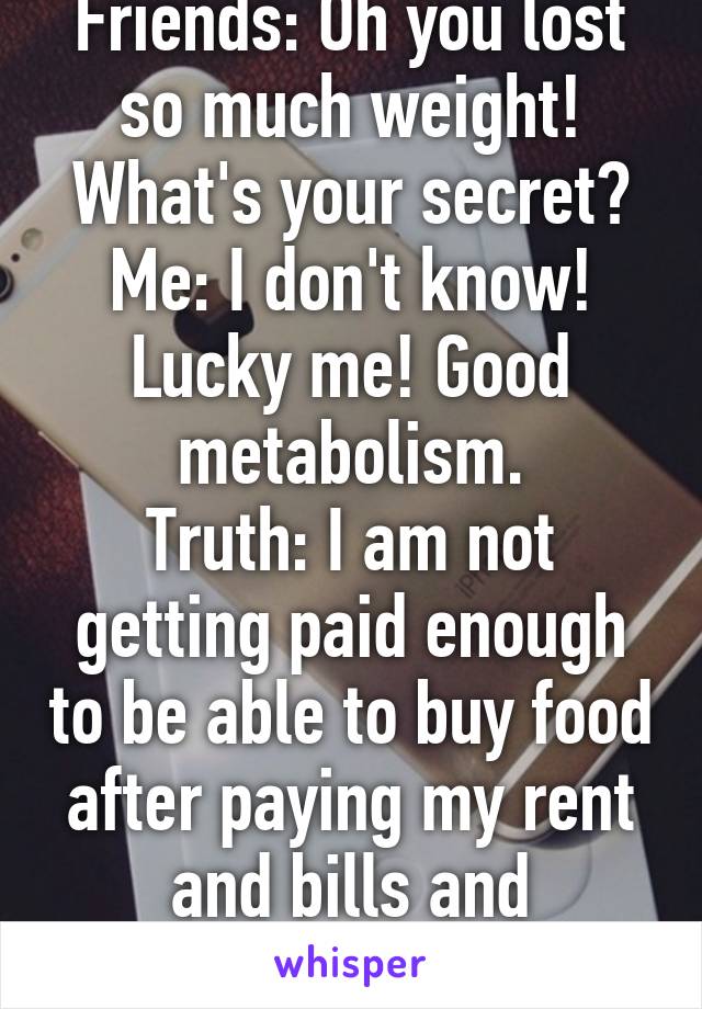 Friends: Oh you lost so much weight! What's your secret?
Me: I don't know! Lucky me! Good metabolism.
Truth: I am not getting paid enough to be able to buy food after paying my rent and bills and everything.