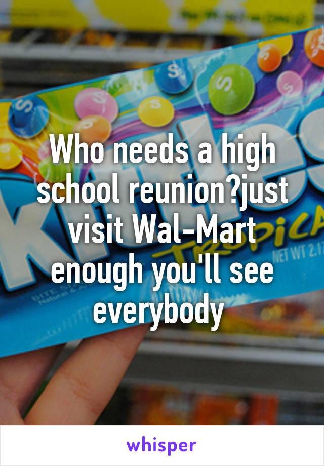 Who needs a high school reunion?just visit Wal-Mart enough you'll see everybody 