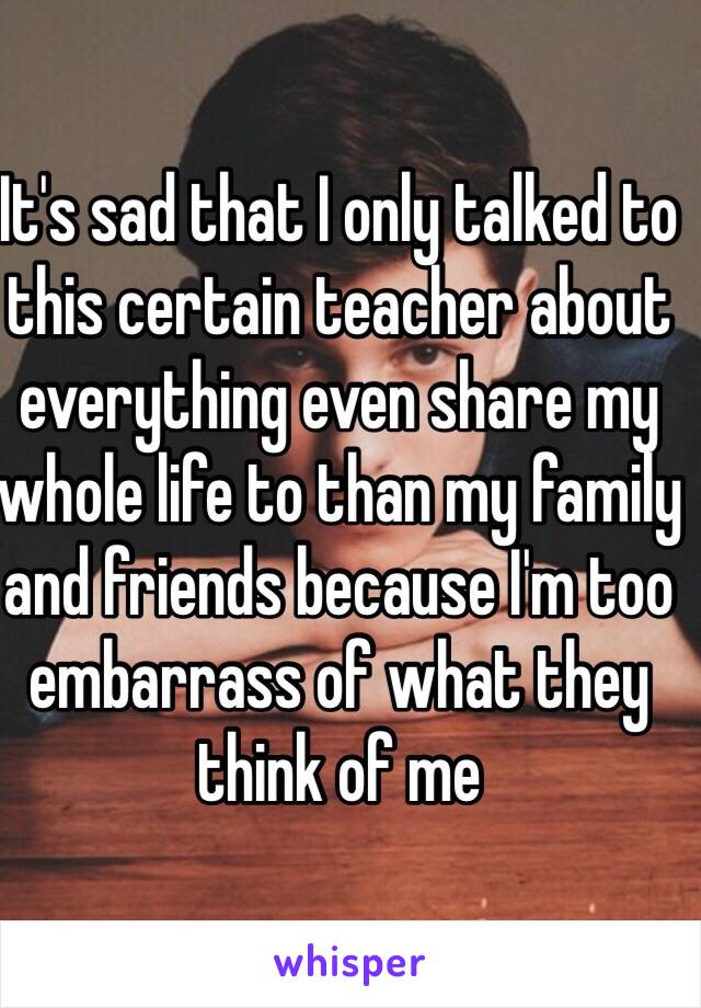 It's sad that I only talked to this certain teacher about everything even share my whole life to than my family and friends because I'm too embarrass of what they think of me