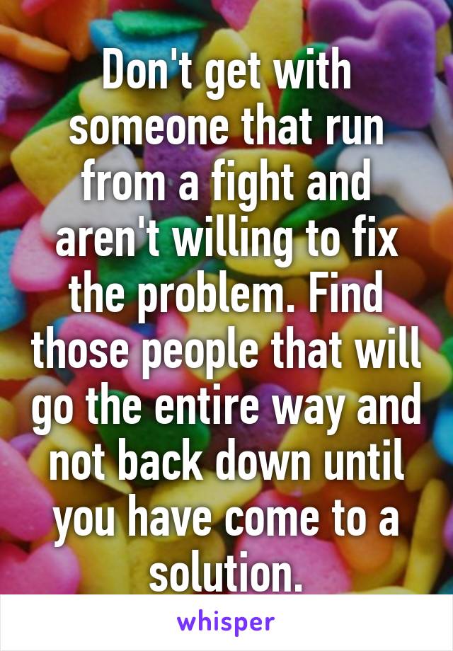 Don't get with someone that run from a fight and aren't willing to fix the problem. Find those people that will go the entire way and not back down until you have come to a solution.