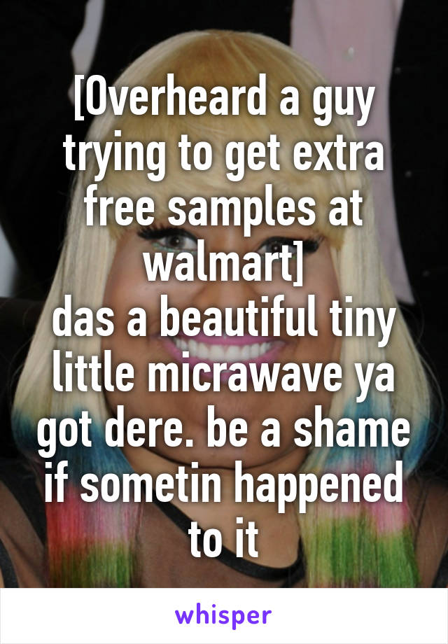 [Overheard a guy trying to get extra free samples at walmart]
das a beautiful tiny little micrawave ya got dere. be a shame if sometin happened to it