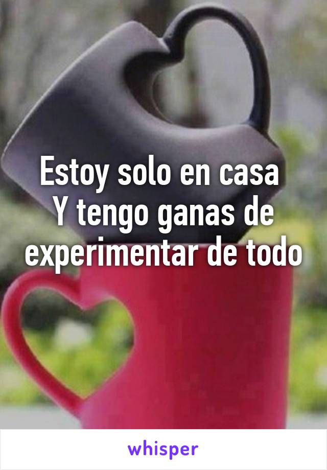 Estoy solo en casa 
Y tengo ganas de experimentar de todo 