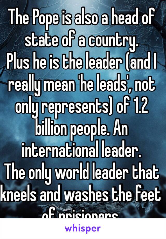 The Pope is also a head of state of a country.
Plus he is the leader (and I really mean 'he leads', not only represents) of 1.2 billion people. An international leader.
The only world leader that kneels and washes the feet of prisioners.