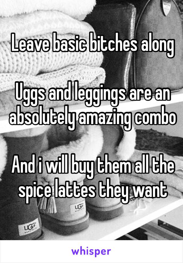 Leave basic bitches along

Uggs and leggings are an absolutely amazing combo

And i will buy them all the spice lattes they want