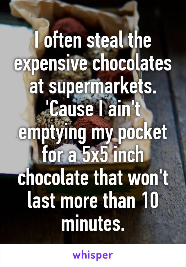 I often steal the expensive chocolates at supermarkets. 'Cause I ain't emptying my pocket for a 5x5 inch chocolate that won't last more than 10 minutes.