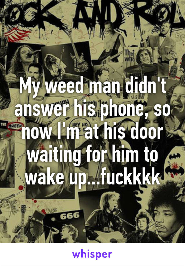 My weed man didn't answer his phone, so now I'm at his door waiting for him to wake up...fuckkkk