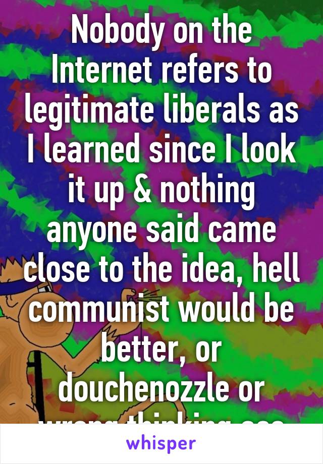 Nobody on the Internet refers to legitimate liberals as I learned since I look it up & nothing anyone said came close to the idea, hell communist would be better, or douchenozzle or wrong thinking ass