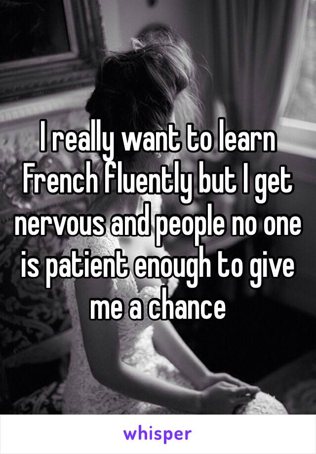 I really want to learn French fluently but I get nervous and people no one is patient enough to give me a chance 