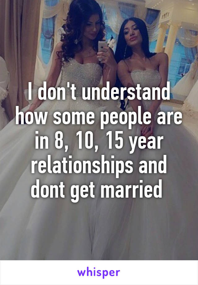 I don't understand how some people are in 8, 10, 15 year relationships and dont get married 