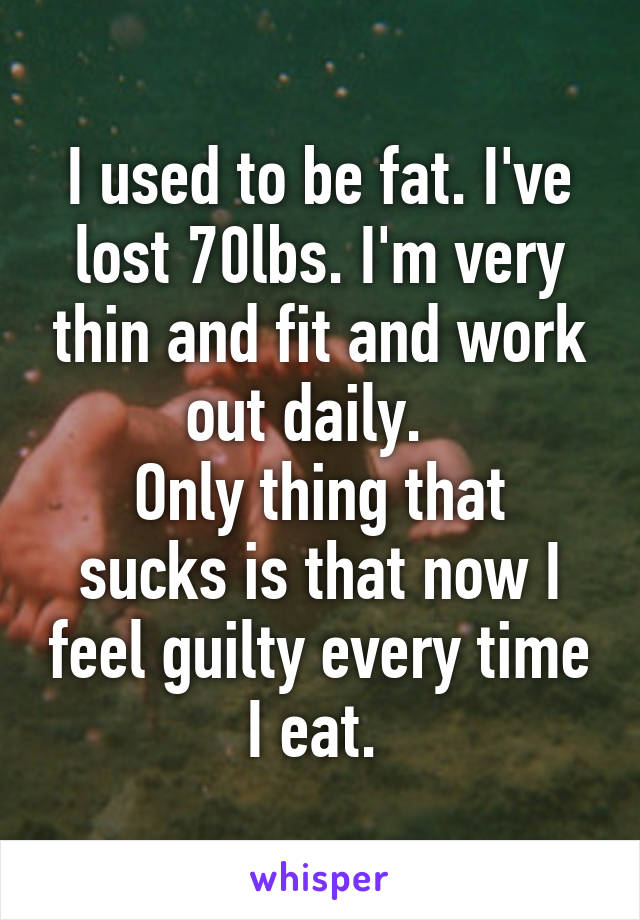 I used to be fat. I've lost 70lbs. I'm very thin and fit and work out daily.  
Only thing that sucks is that now I feel guilty every time I eat. 