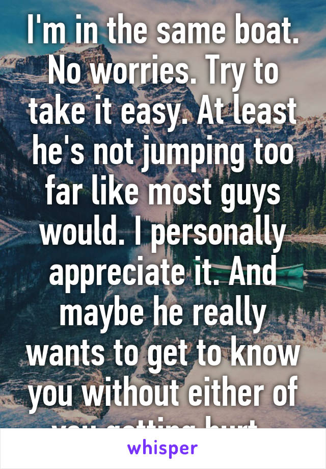 I'm in the same boat. No worries. Try to take it easy. At least he's not jumping too far like most guys would. I personally appreciate it. And maybe he really wants to get to know you without either of you getting hurt. 