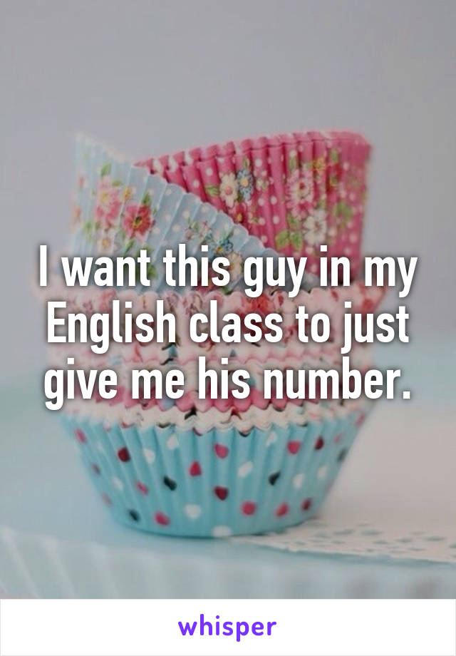 I want this guy in my English class to just give me his number.