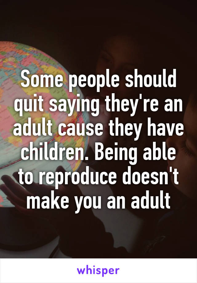 Some people should quit saying they're an adult cause they have children. Being able to reproduce doesn't make you an adult