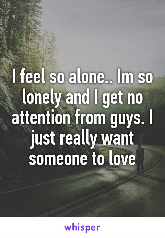 I feel so alone.. Im so lonely and I get no attention from guys. I just really want someone to love