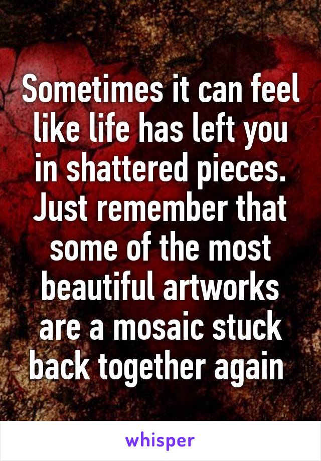 Sometimes it can feel like life has left you in shattered pieces. Just remember that some of the most beautiful artworks are a mosaic stuck back together again 