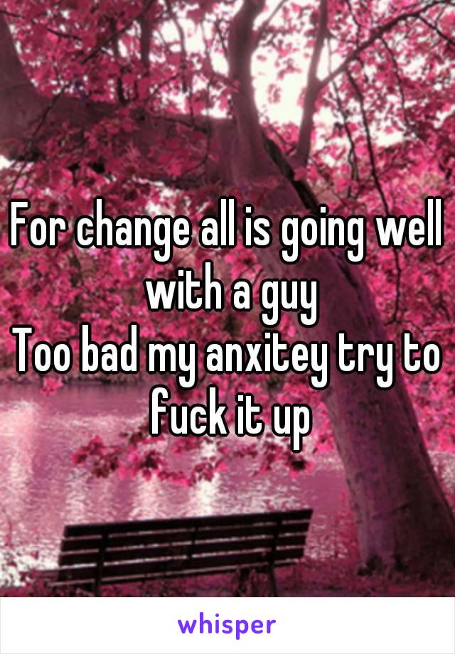 For change all is going well with a guy
Too bad my anxitey try to fuck it up