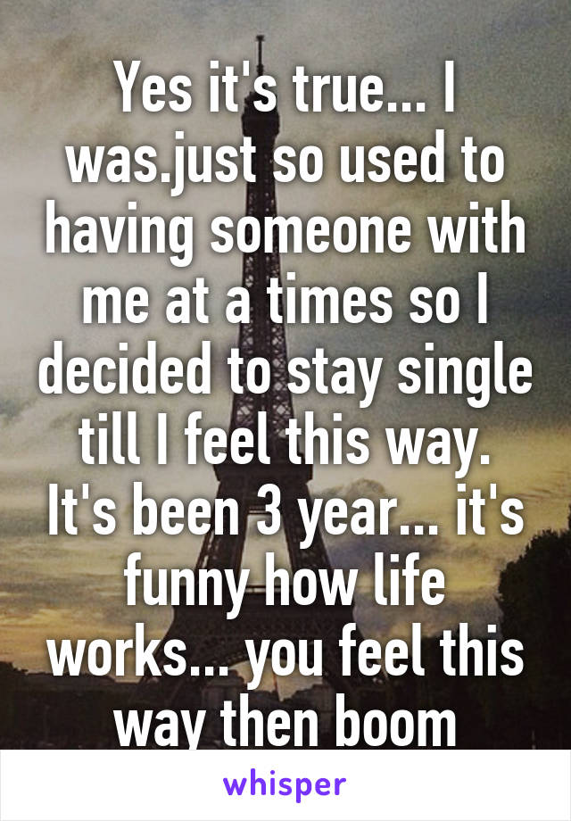 Yes it's true... I was.just so used to having someone with me at a times so I decided to stay single till I feel this way. It's been 3 year... it's funny how life works... you feel this way then boom