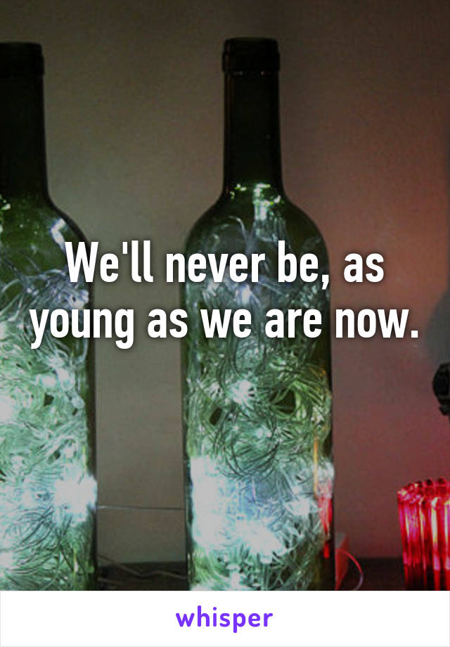 We'll never be, as young as we are now. 