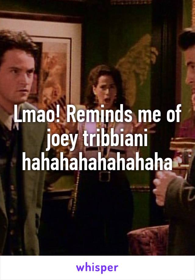 Lmao! Reminds me of joey tribbiani hahahahahahahaha