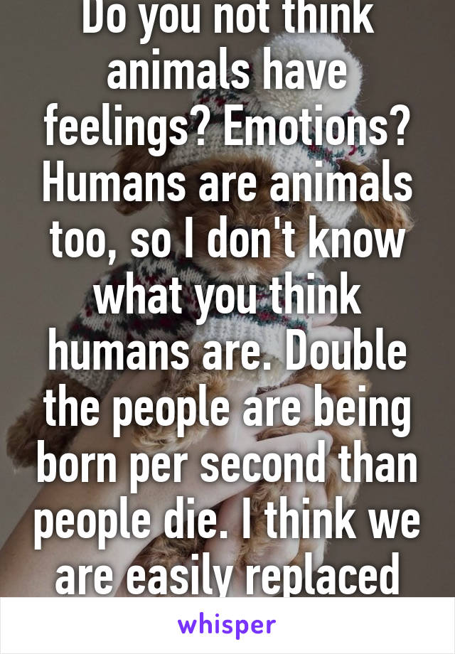 Do you not think animals have feelings? Emotions? Humans are animals too, so I don't know what you think humans are. Double the people are being born per second than people die. I think we are easily replaced as any other animal. 