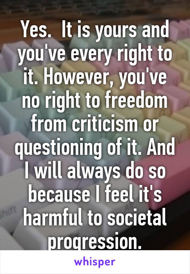 Yes.  It is yours and you've every right to it. However, you've no right to freedom from criticism or questioning of it. And I will always do so because I feel it's harmful to societal progression.