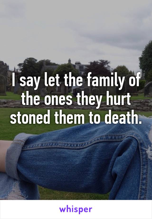 I say let the family of the ones they hurt stoned them to death. 