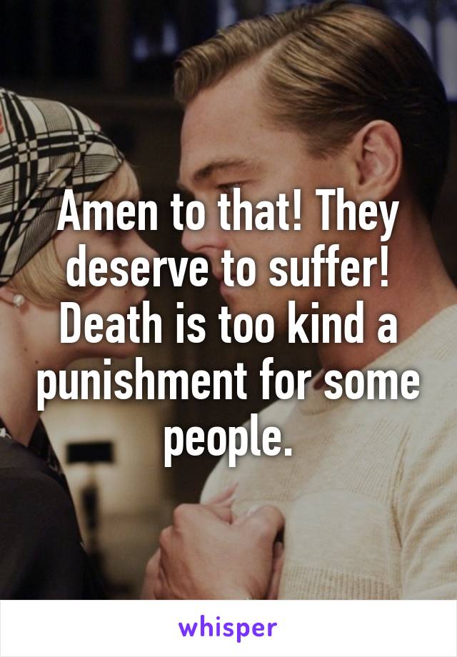 Amen to that! They deserve to suffer! Death is too kind a punishment for some people.