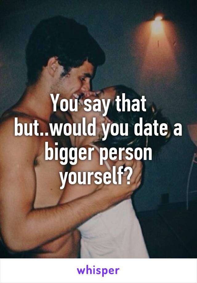 You say that but..would you date a bigger person yourself? 