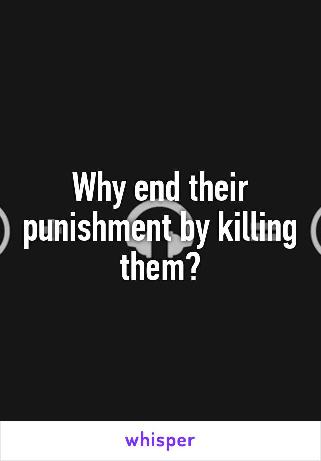 Why end their punishment by killing them?