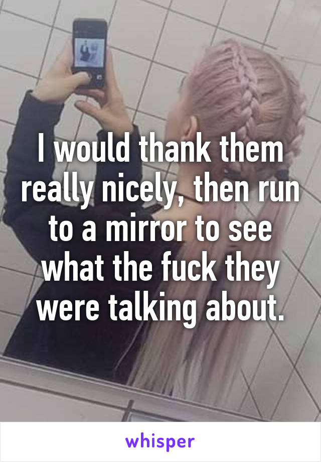 I would thank them really nicely, then run to a mirror to see what the fuck they were talking about.