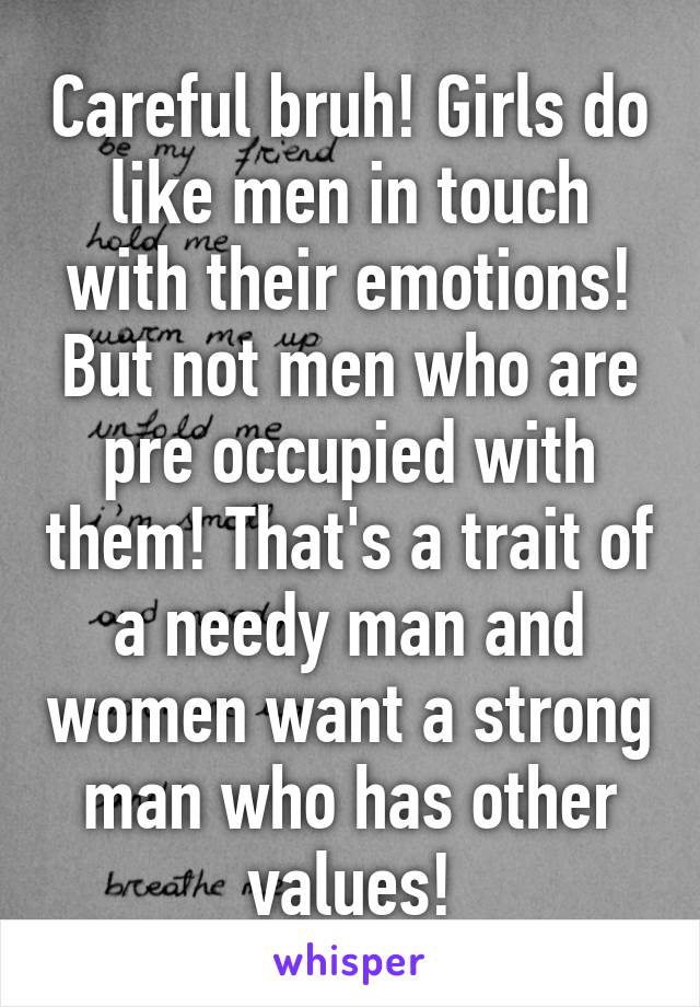 Careful bruh! Girls do like men in touch with their emotions! But not men who are pre occupied with them! That's a trait of a needy man and women want a strong man who has other values!