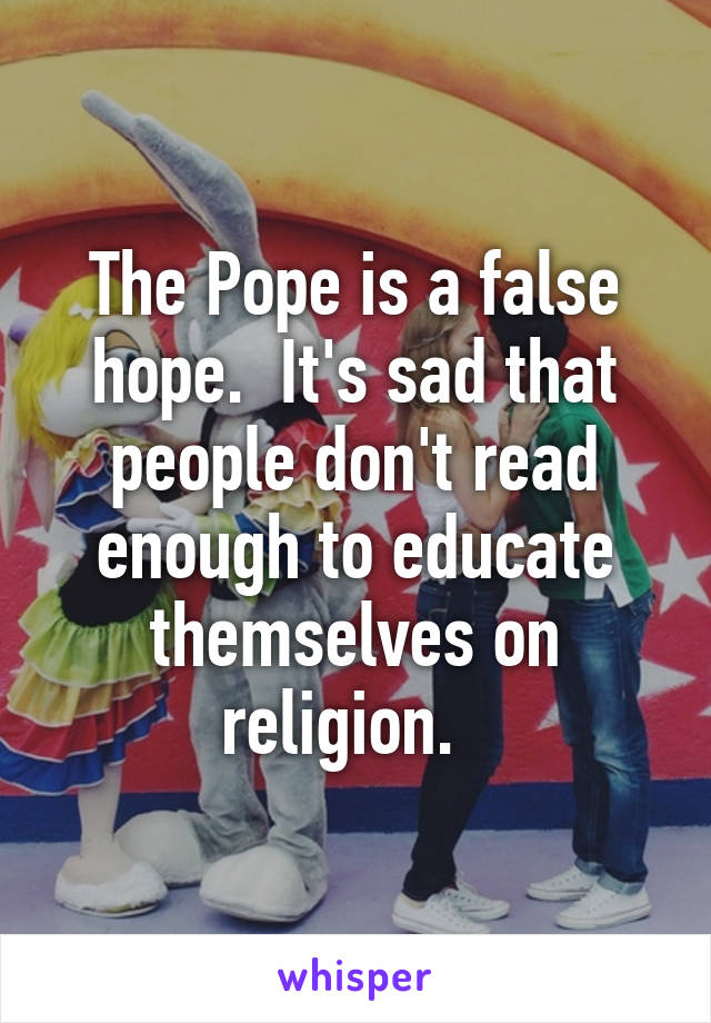 The Pope is a false hope.  It's sad that people don't read enough to educate themselves on religion.  