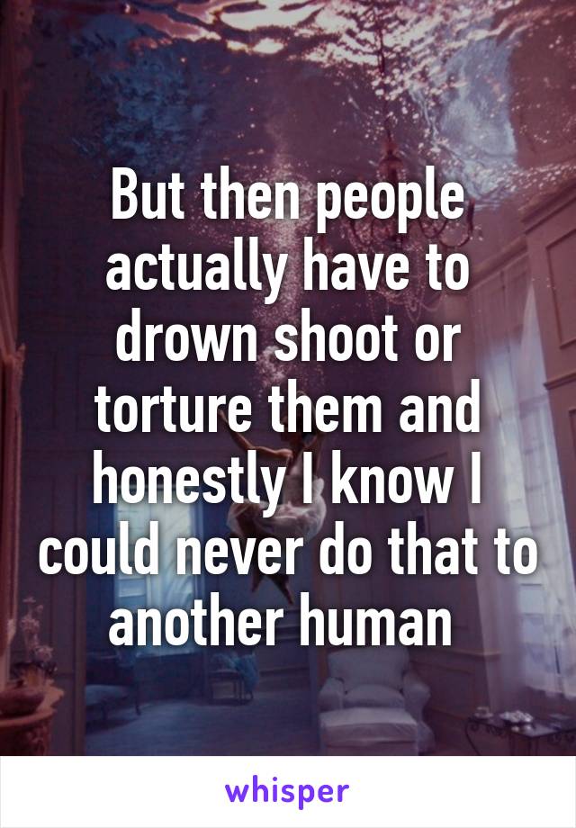 But then people actually have to drown shoot or torture them and honestly I know I could never do that to another human 